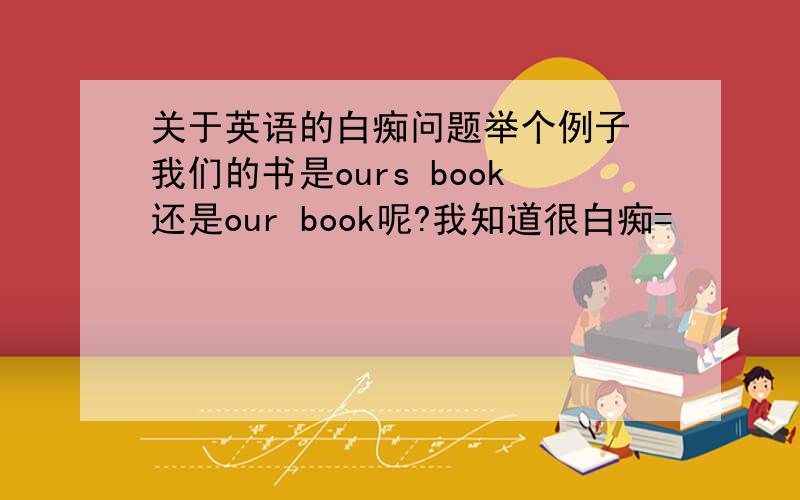 关于英语的白痴问题举个例子 我们的书是ours book还是our book呢?我知道很白痴=