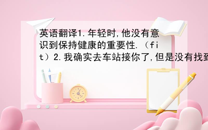 英语翻译1.年轻时,他没有意识到保持健康的重要性.（fit）2.我确实去车站接你了,但是没有找到你.（do）3.如今,我