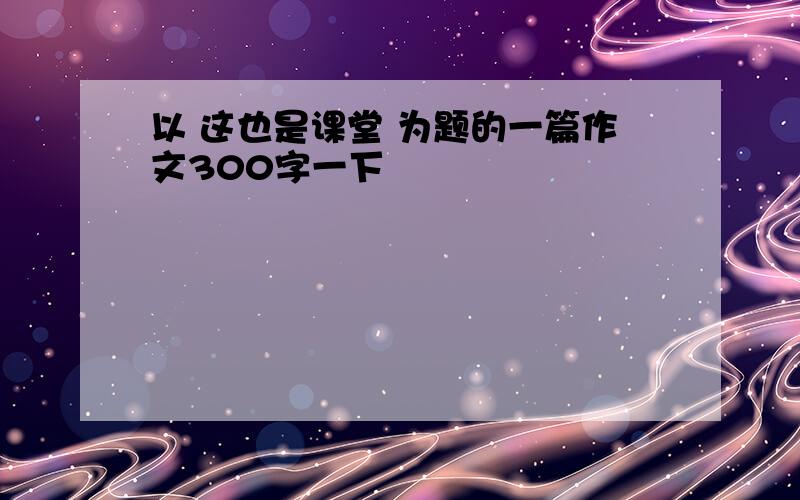 以 这也是课堂 为题的一篇作文300字一下