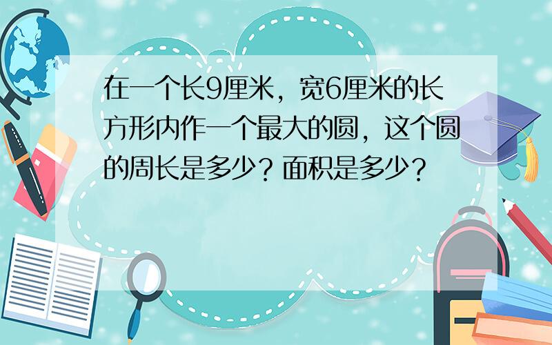 在一个长9厘米，宽6厘米的长方形内作一个最大的圆，这个圆的周长是多少？面积是多少？