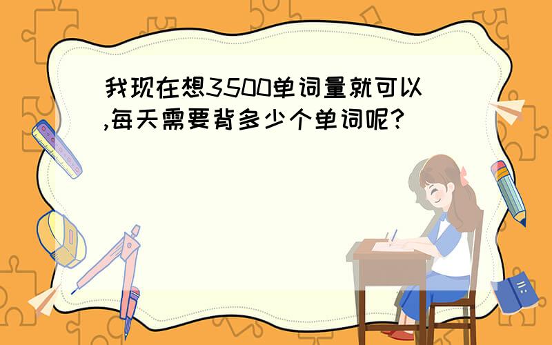 我现在想3500单词量就可以,每天需要背多少个单词呢?