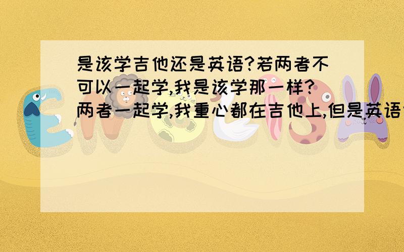 是该学吉他还是英语?若两者不可以一起学,我是该学那一样?两者一起学,我重心都在吉他上,但是英语也是必学不可.怎么办~~~