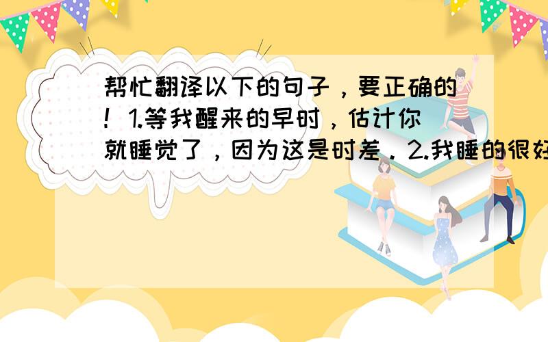 帮忙翻译以下的句子，要正确的！1.等我醒来的早时，估计你就睡觉了，因为这是时差。2.我睡的很好，一觉到天亮