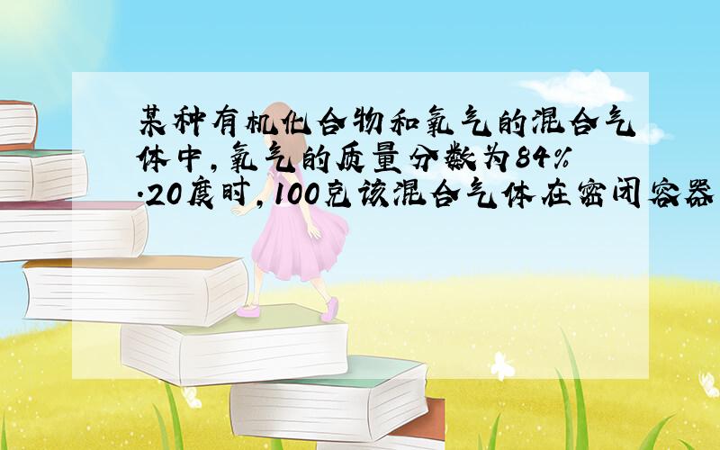 某种有机化合物和氧气的混合气体中,氧气的质量分数为84%.20度时,100克该混合气体在密闭容器中充分燃烧,生成二氧化碳