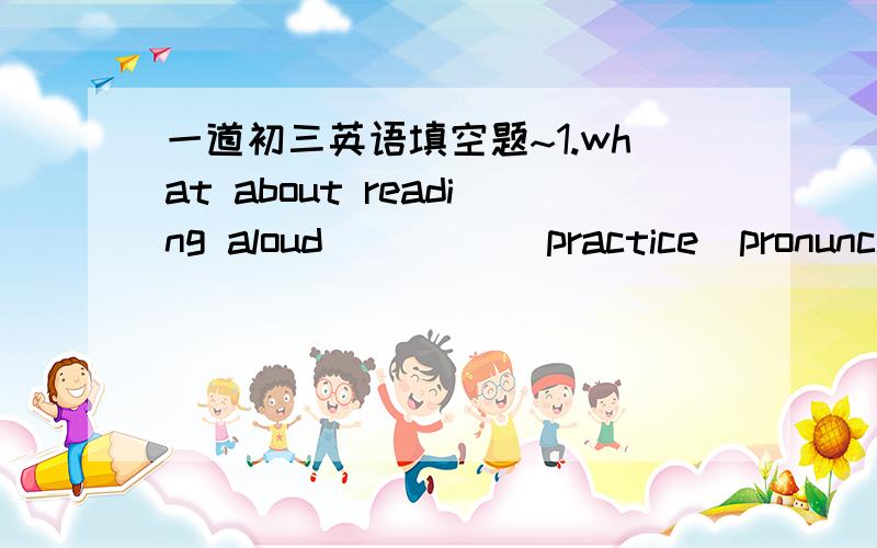 一道初三英语填空题~1.what about reading aloud ____(practice)pronuncia