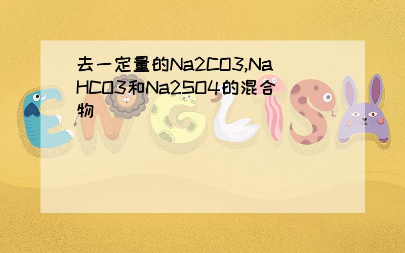 去一定量的Na2CO3,NaHCO3和Na2SO4的混合物