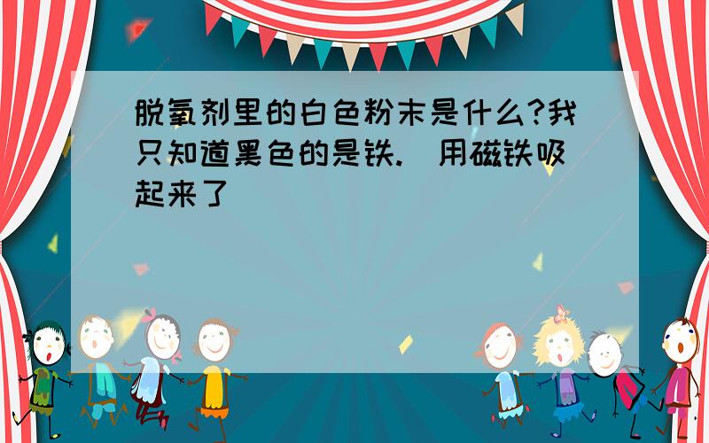 脱氧剂里的白色粉末是什么?我只知道黑色的是铁.（用磁铁吸起来了）