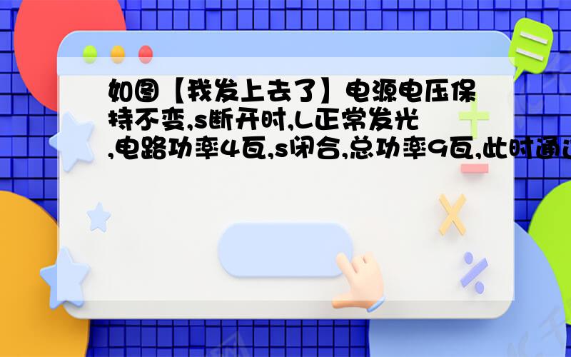 如图【我发上去了】电源电压保持不变,s断开时,L正常发光,电路功率4瓦,s闭合,总功率9瓦,此时通过R的电流0.5安,求