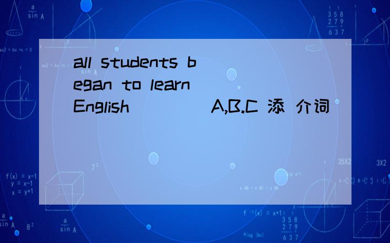 all students began to learn English ____A,B.C 添 介词