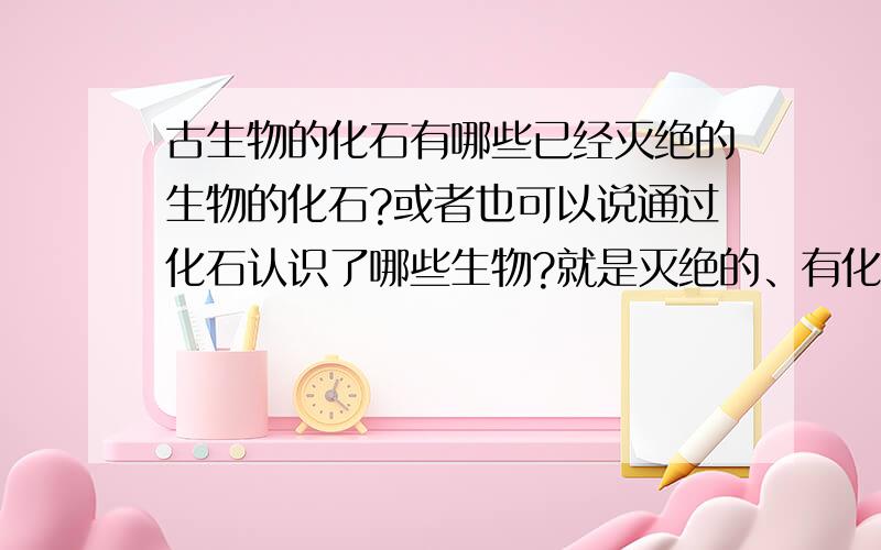 古生物的化石有哪些已经灭绝的生物的化石?或者也可以说通过化石认识了哪些生物?就是灭绝的、有化石证明的生物名字！