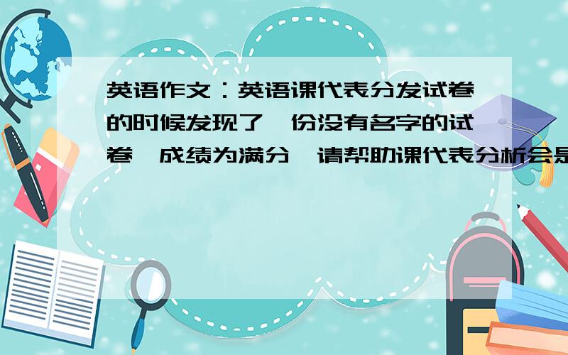 英语作文：英语课代表分发试卷的时候发现了一份没有名字的试卷,成绩为满分,请帮助课代表分析会是谁的,100词左右.