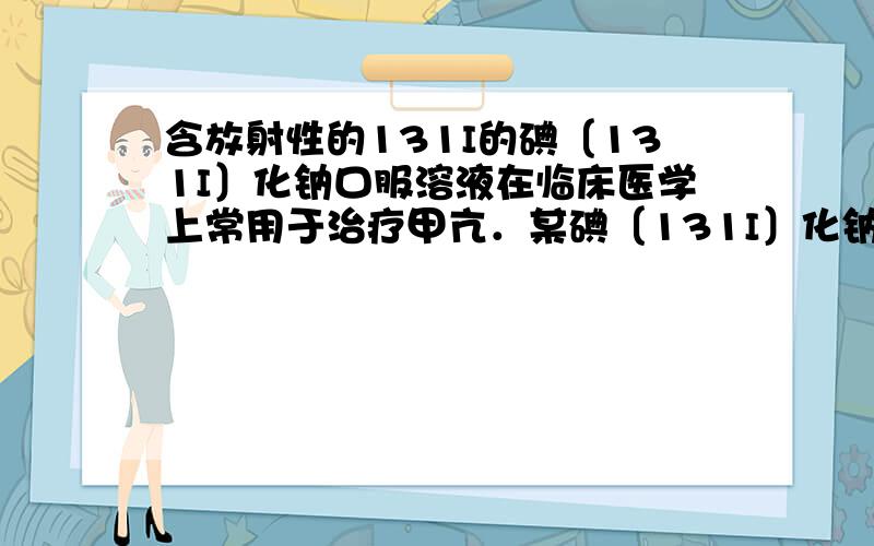 含放射性的131I的碘〔131I〕化钠口服溶液在临床医学上常用于治疗甲亢．某碘〔131I〕化钠口服溶的说明书摘录（部分）