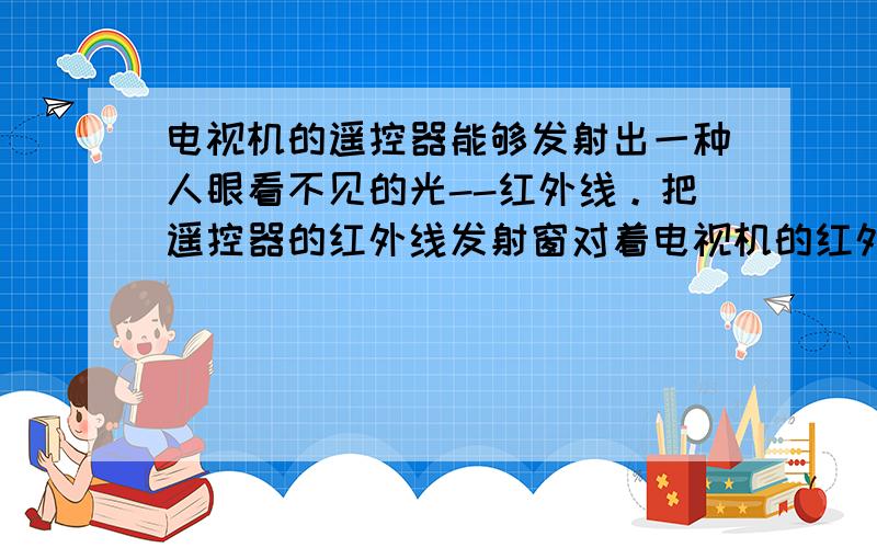 电视机的遥控器能够发射出一种人眼看不见的光--红外线。把遥控器的红外线发射窗对着电视机的红外线接收窗，分别按不同的键，就