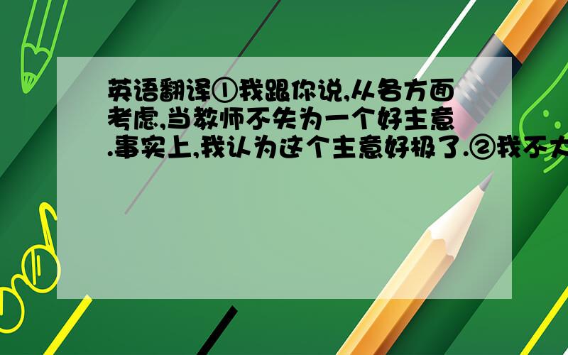 英语翻译①我跟你说,从各方面考虑,当教师不失为一个好主意.事实上,我认为这个主意好极了.②我不大喜欢你像刚才那样用讽刺的