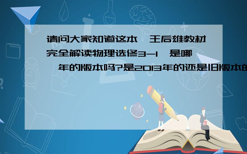 请问大家知道这本《王后雄教材完全解读物理选修3-1》是哪一年的版本吗?是2013年的还是旧版本的?内容有什么差别吗?