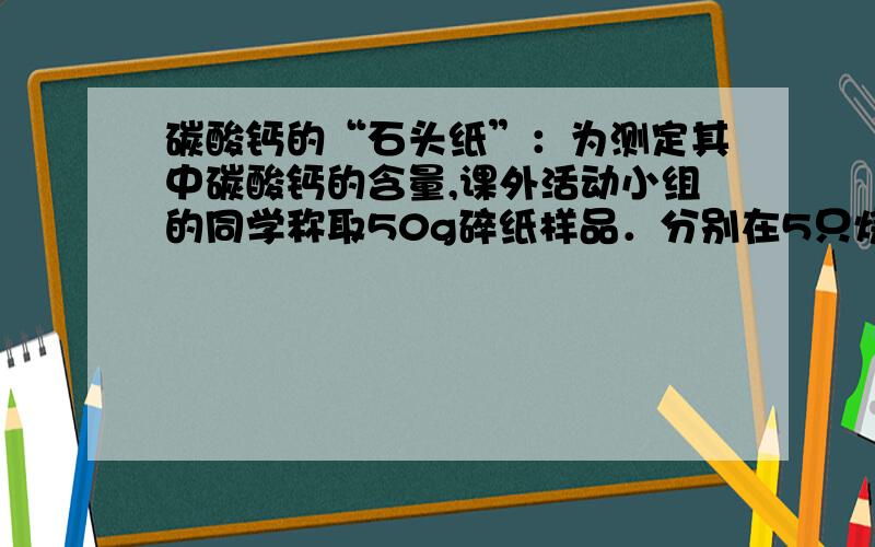 碳酸钙的“石头纸”：为测定其中碳酸钙的含量,课外活动小组的同学称取50g碎纸样品．分别在5只烧杯中进行了实验,实验数据见