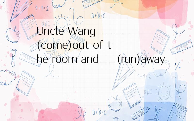 Uncle Wang____(come)out of the room and__(run)away