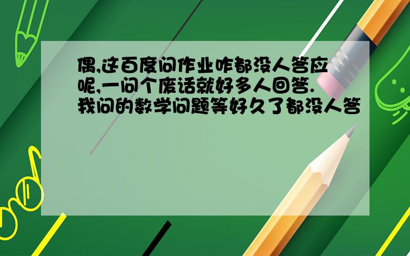 偶,这百度问作业咋都没人答应呢,一问个废话就好多人回答.我问的数学问题等好久了都没人答