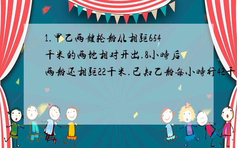 1.甲乙两艘轮船从相距654千米的两地相对开出.8小时后两船还相距22千米.已知乙船每小时行42千米,甲船每