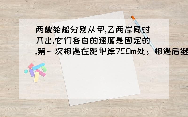 两艘轮船分别从甲,乙两岸同时开出,它们各自的速度是固定的,第一次相遇在距甲岸700m处；相遇后继续前进,到对岸后立即返回