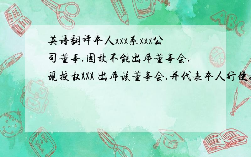 英语翻译本人xxx系xxx公司董事,因故不能出席董事会,现授权XXX 出席该董事会,并代表本人行使如下权利：包括但不限于