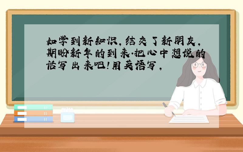 如学到新知识,结交了新朋友,期盼新年的到来.把心中想说的话写出来吧!用英语写,