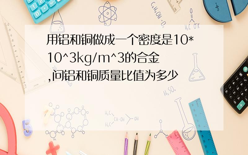 用铝和铜做成一个密度是10*10^3kg/m^3的合金 ,问铝和铜质量比值为多少