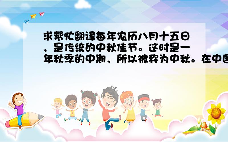 求帮忙翻译每年农历八月十五日，是传统的中秋佳节。这时是一年秋季的中期，所以被称为中秋。在中国的农历里，一年分为四季，每季