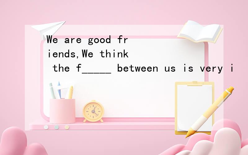 We are good friends,We think the f_____ between us is very i