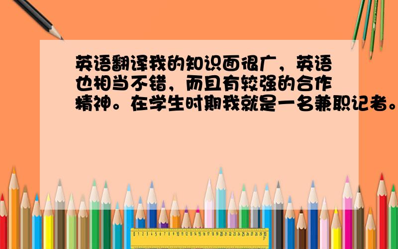 英语翻译我的知识面很广，英语也相当不错，而且有较强的合作精神。在学生时期我就是一名兼职记者。