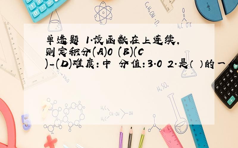 单选题 1.设函数在上连续,则定积分(A)0 (B)(C)-(D)难度：中 分值：3.0 2.是（ ）的一个原函数(A)