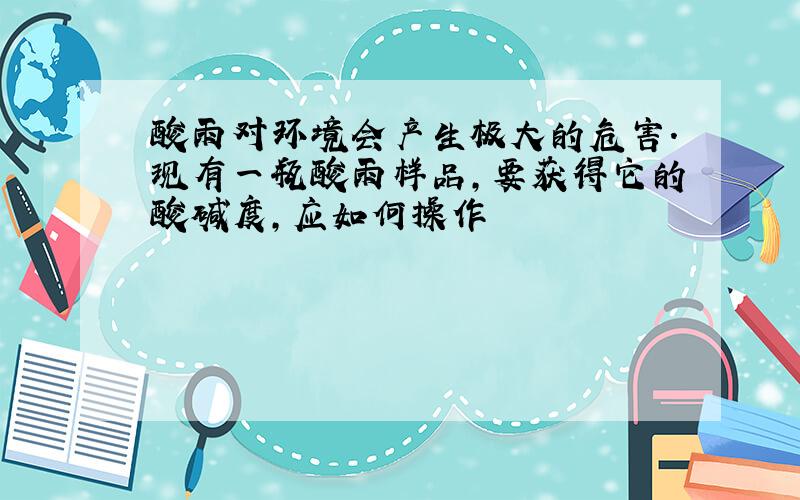 酸雨对环境会产生极大的危害.现有一瓶酸雨样品,要获得它的酸碱度,应如何操作