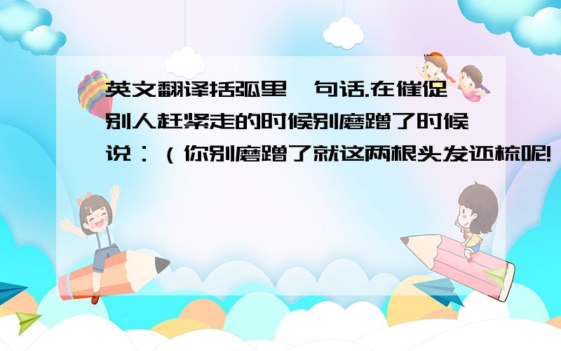 英文翻译括弧里一句话.在催促别人赶紧走的时候别磨蹭了时候说：（你别磨蹭了就这两根头发还梳呢!）