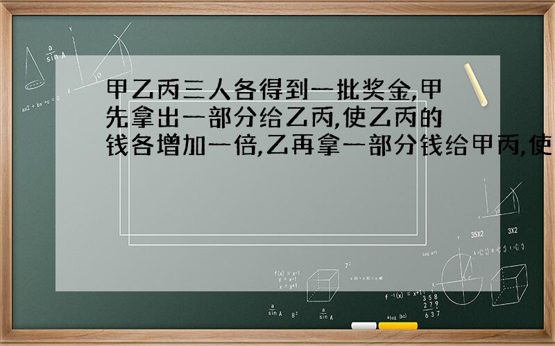 甲乙丙三人各得到一批奖金,甲先拿出一部分给乙丙,使乙丙的钱各增加一倍,乙再拿一部分钱给甲丙,使甲丙的钱各增加一倍,之后丙