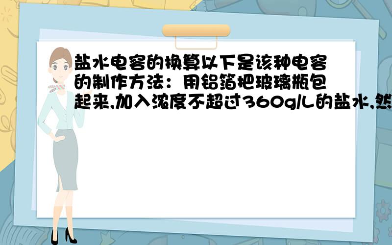 盐水电容的换算以下是该种电容的制作方法：用铝箔把玻璃瓶包起来,加入浓度不超过360g/L的盐水,然后加入少量油,在盖子上