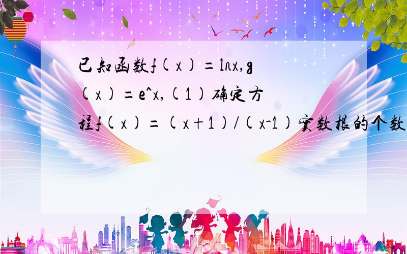 已知函数f(x)=lnx,g(x)=e^x,(1)确定方程f(x)=(x+1)/(x-1)实数根的个数.