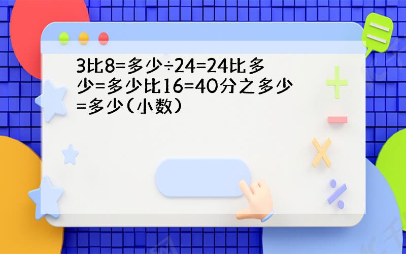 3比8=多少÷24=24比多少=多少比16=40分之多少=多少(小数)