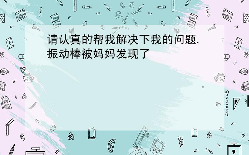 请认真的帮我解决下我的问题.振动棒被妈妈发现了