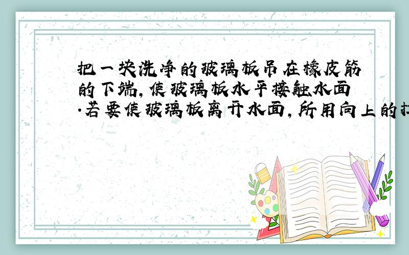 把一块洗净的玻璃板吊在橡皮筋的下端,使玻璃板水平接触水面.若要使玻璃板离开水面,所用向上的拉力应