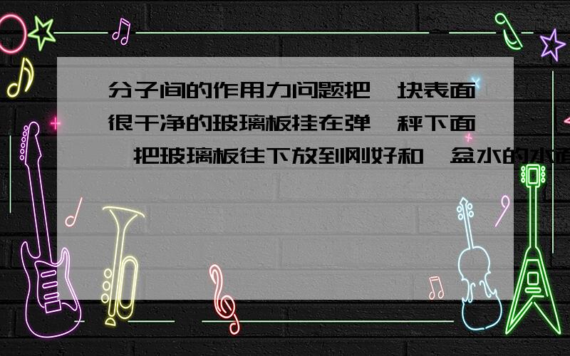 分子间的作用力问题把一块表面很干净的玻璃板挂在弹簧秤下面,把玻璃板往下放到刚好和一盆水的水面接触,再慢慢地提起弹簧秤,弹