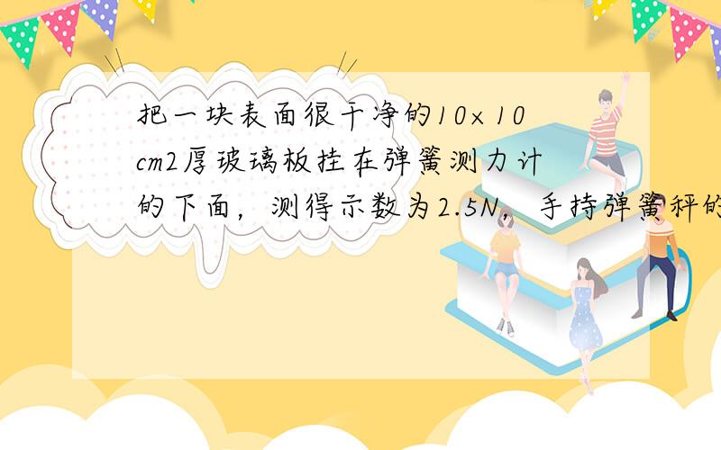 把一块表面很干净的10×10cm2厚玻璃板挂在弹簧测力计的下面，测得示数为2.5N，手持弹簧秤的上端，把玻璃板往下全部放