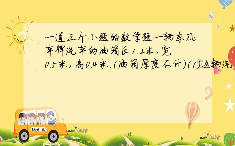 一道三个小题的数学题一辆东风车牌汽车的油箱长1.2米,宽0.5米,高0.4米.（油箱厚度不计）（1）这辆汽车的油箱最多能