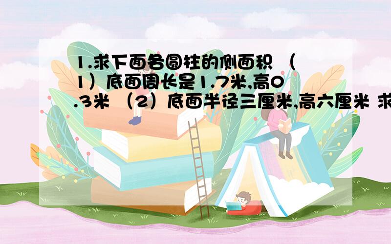 1.求下面各圆柱的侧面积 （1）底面周长是1.7米,高0.3米 （2）底面半径三厘米,高六厘米 求