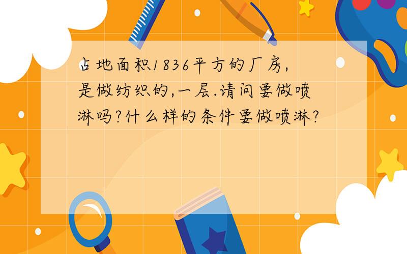 占地面积1836平方的厂房,是做纺织的,一层.请问要做喷淋吗?什么样的条件要做喷淋?