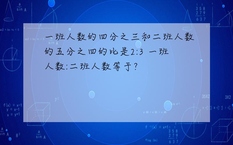 一班人数的四分之三和二班人数的五分之四的比是2:3 一班人数:二班人数等于?