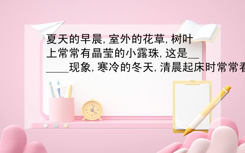 夏天的早晨,室外的花草,树叶上常常有晶莹的小露珠,这是＿＿＿现象,寒冷的冬天,清晨起床时常常看到窗户上有一层白色的冰花,