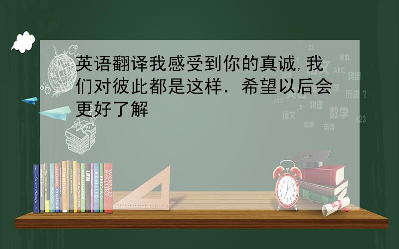 英语翻译我感受到你的真诚,我们对彼此都是这样．希望以后会更好了解