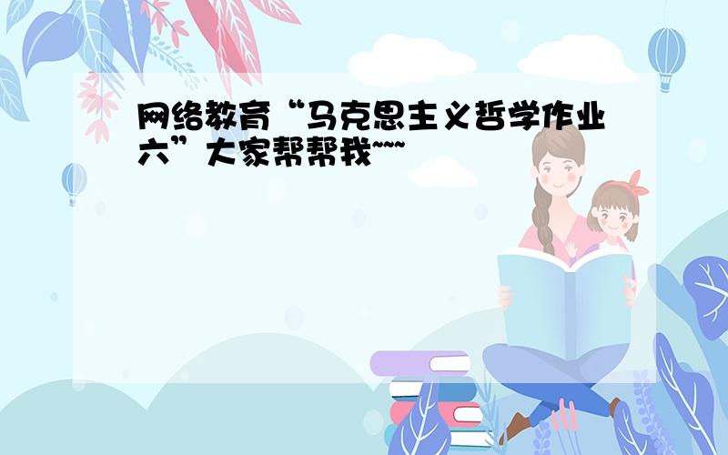 网络教育“马克思主义哲学作业六”大家帮帮我~~~