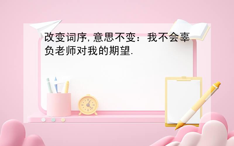 改变词序,意思不变：我不会辜负老师对我的期望.