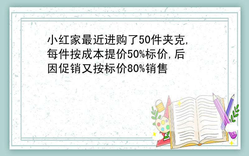 小红家最近进购了50件夹克,每件按成本提价50%标价,后因促销又按标价80%销售